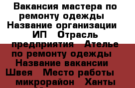 Вакансия мастера по ремонту одежды › Название организации ­ ИП › Отрасль предприятия ­ Ателье по ремонту одежды › Название вакансии ­ Швея › Место работы ­ 9микрорайон - Ханты-Мансийский, Нижневартовск г. Работа » Вакансии   . Ханты-Мансийский,Нижневартовск г.